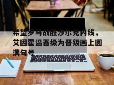 乐动运动app-包含希望罗马战胜沙尔克内线，艾因霍温晋级为晋级画上圆满句号的词条
