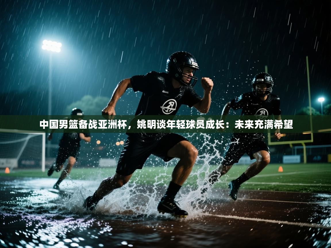 爱游戏体育-中国男篮备战亚洲杯，姚明谈年轻球员成长：未来充满希望