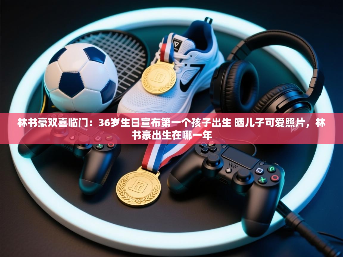 爱游戏-林书豪双喜临门：36岁生日宣布第一个孩子出生 晒儿子可爱照片，林书豪出生在哪一年  第2张