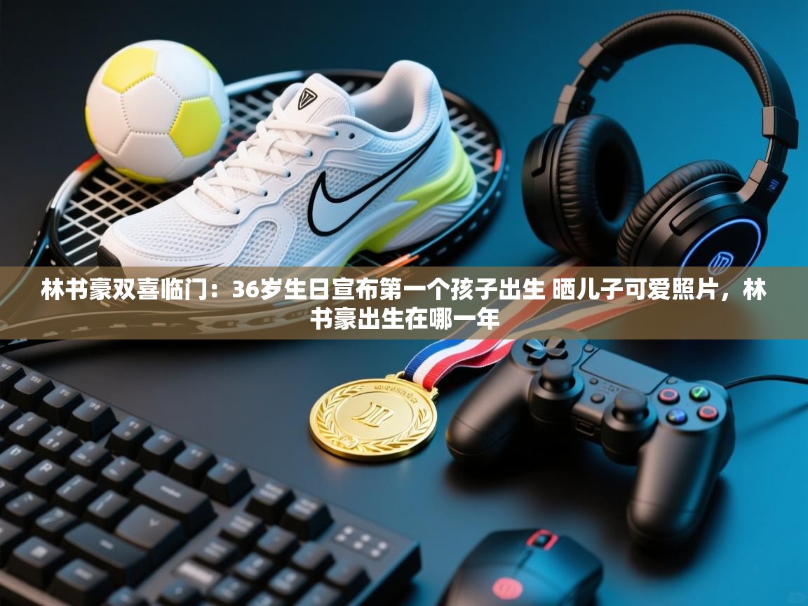 爱游戏-林书豪双喜临门：36岁生日宣布第一个孩子出生 晒儿子可爱照片，林书豪出生在哪一年  第3张