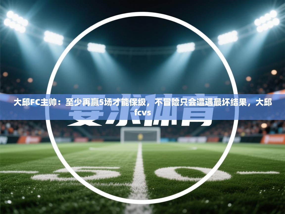 爱游戏娱乐平台信誉好16-大邱FC主帅：至少再赢5场才能保级，不冒险只会遭遇最坏结果，大邱fcvs  第3张