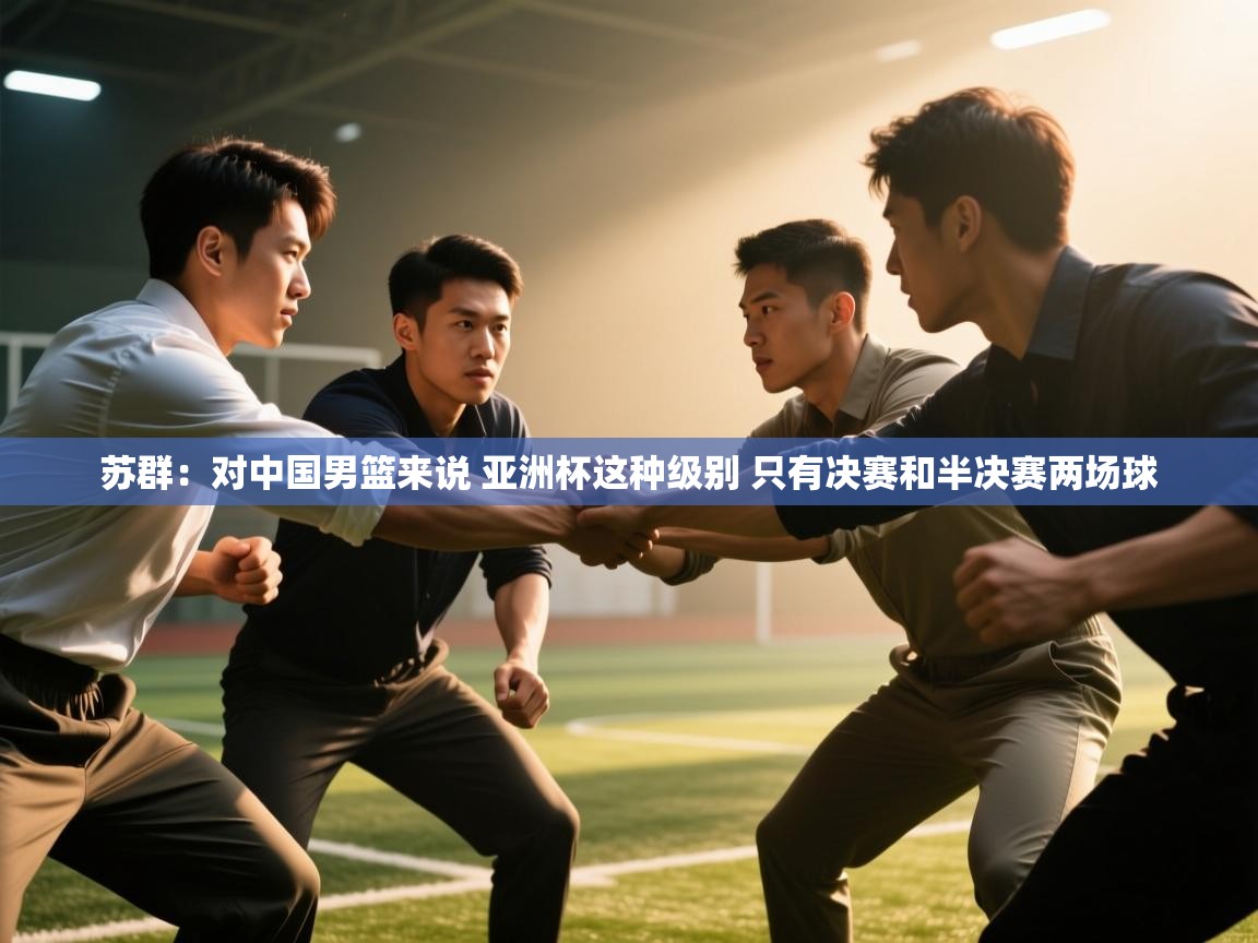 爱游戏体育直播-苏群：对中国男篮来说 亚洲杯这种级别 只有决赛和半决赛两场球